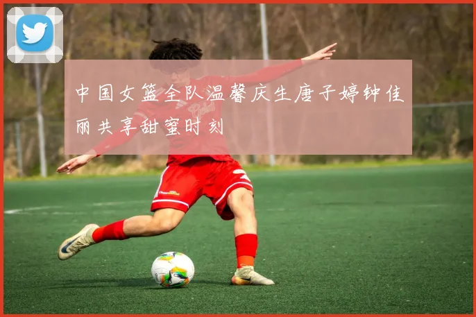 中国女篮全队温馨庆生唐子婷钟佳丽共享甜蜜时刻