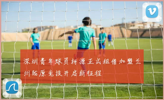 深圳青年球员柯源正式租借加盟兰州陇原竞技开启新征程