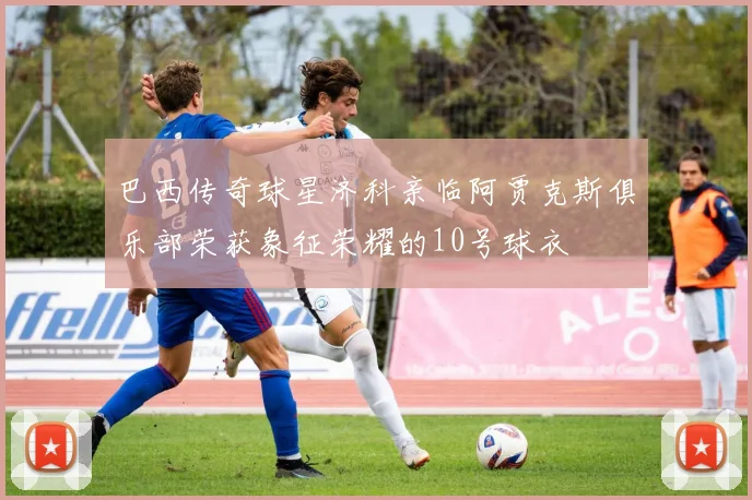巴西传奇球星济科亲临阿贾克斯俱乐部荣获象征荣耀的10号球衣