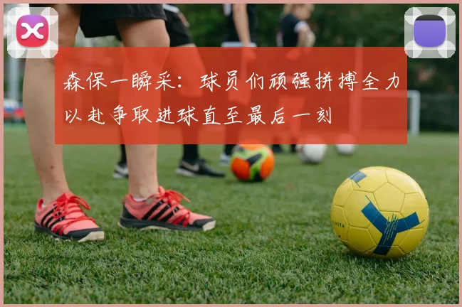 森保一瞬采：球员们顽强拼搏全力以赴争取进球直至最后一刻