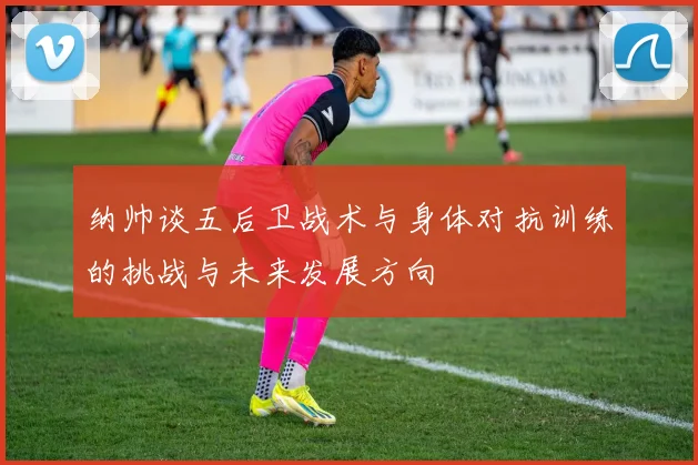 纳帅谈五后卫战术与身体对抗训练的挑战与未来发展方向