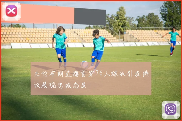 杰伦布朗直播首穿76人球衣引发热议展现忠诚态度