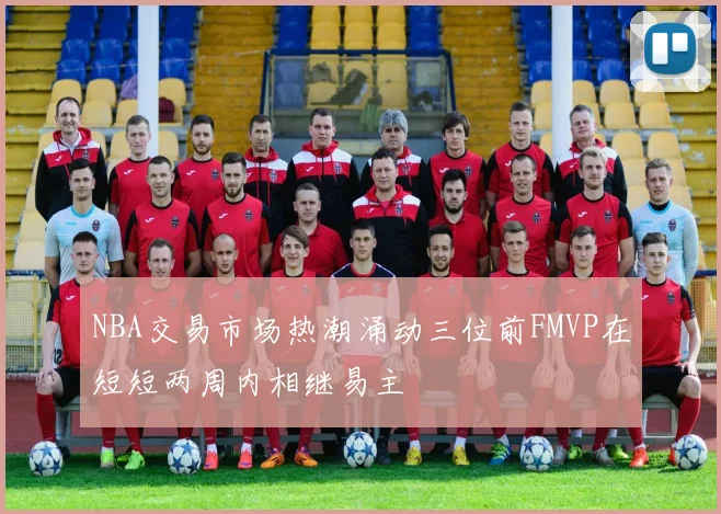NBA交易市场热潮涌动三位前FMVP在短短两周内相继易主