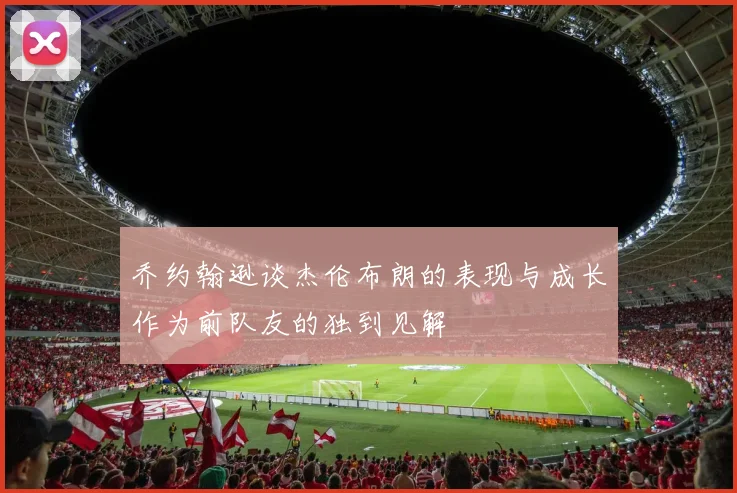 乔约翰逊谈杰伦布朗的表现与成长作为前队友的独到见解