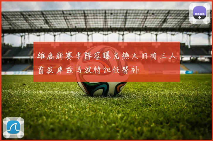 雄鹿新赛季阵容曝光热火旧将三人首发库兹马波特担任替补