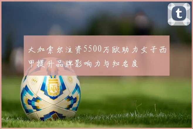 大加索尔注资5500万欧助力女子西甲提升品牌影响力与知名度