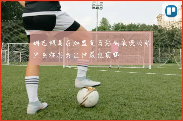 姆巴佩是否加盟皇马影响表现吗弗里克称其为当世最佳前锋