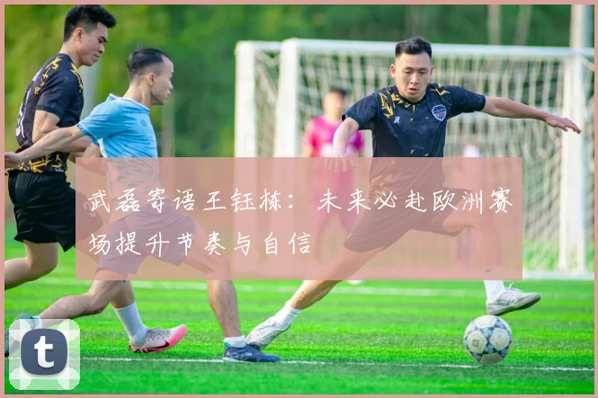 武磊寄语王钰栋：未来必赴欧洲赛场提升节奏与自信