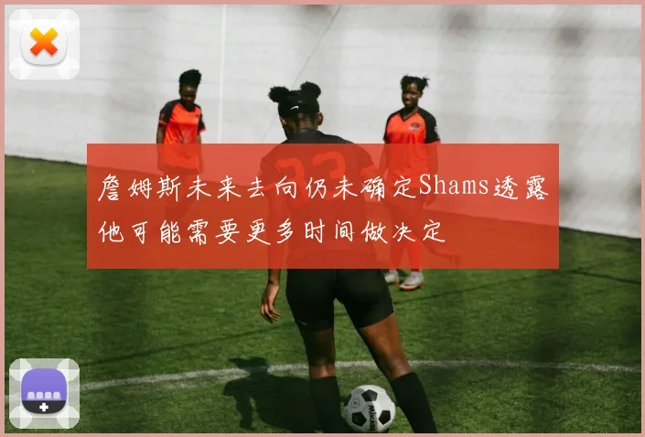 詹姆斯未来去向仍未确定Shams透露他可能需要更多时间做决定