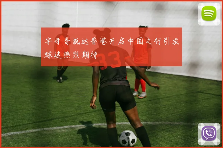 字母哥抵达香港开启中国之行引发球迷热烈期待