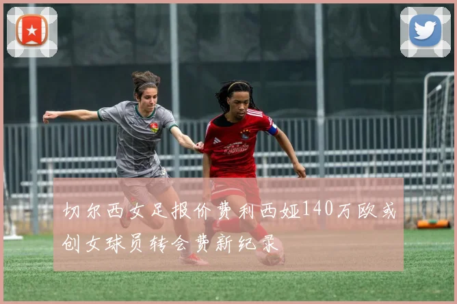 切尔西女足报价费利西娅140万欧或创女球员转会费新纪录